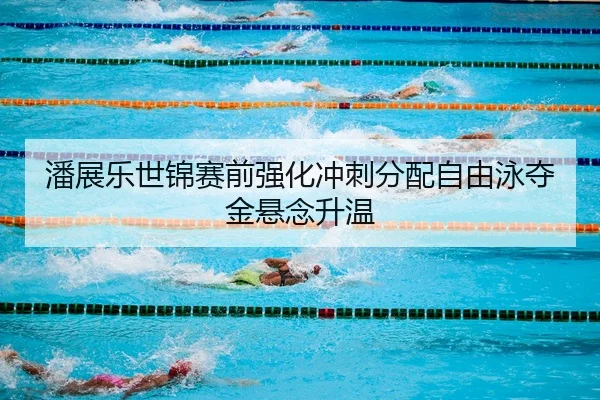 潘展乐世锦赛前强化冲刺分配自由泳夺金悬念升温